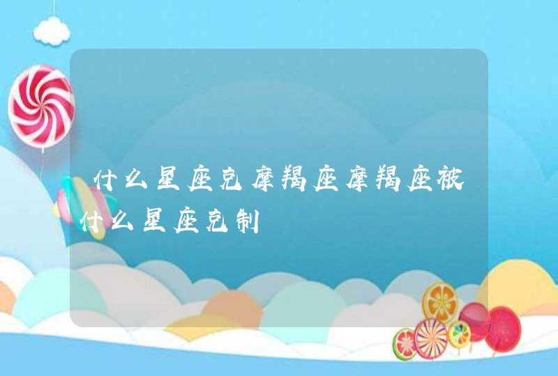 什么星座克摩羯座摩羯座被什么星座克制 什么星座克摩羯座摩羯座被什么星座克制