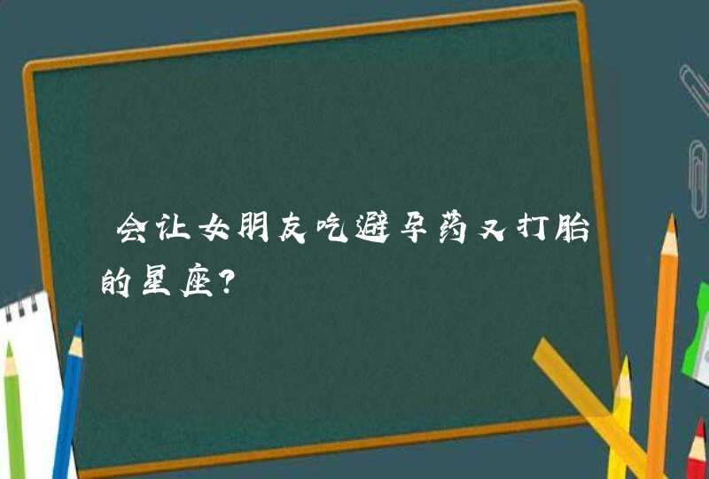会让女朋友吃避孕药又打胎的星座? 会让女朋友吃避孕药又打胎的星座?
