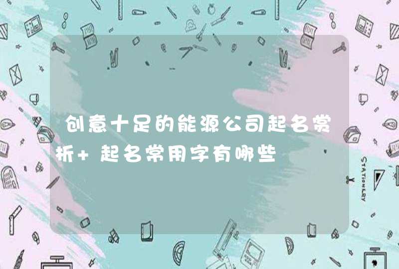 创意十足的能源公司起名赏析 起名常用字有哪些 创意十足的能源公司起名赏析 起名常用字有哪些