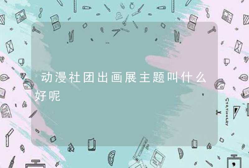 动漫社团出画展主题叫什么好呢 动漫社团出画展主题叫什么好呢