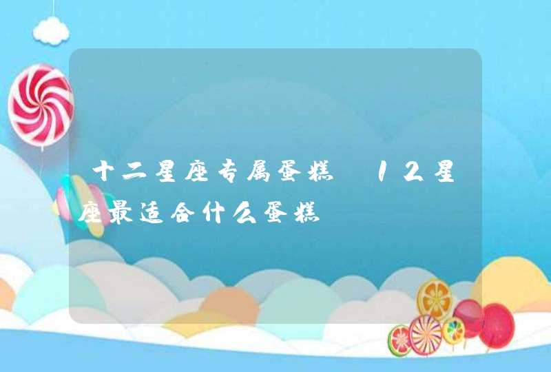 十二星座专属蛋糕,12星座最适合什么蛋糕 十二星座专属蛋糕,12星座最适合什么蛋糕