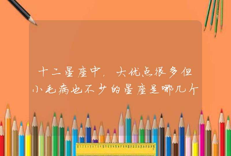 十二星座中,大优点很多但小毛病也不少的星座是哪几个? 十二星座中,大优点很多但小毛病也不少的星座是哪几个?