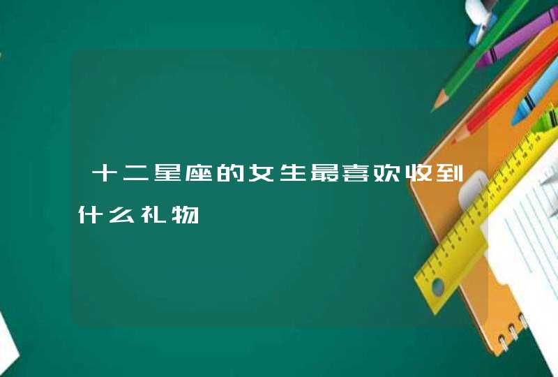 十二星座的女生最喜欢收到什么礼物 十二星座的女生最喜欢收到什么礼物