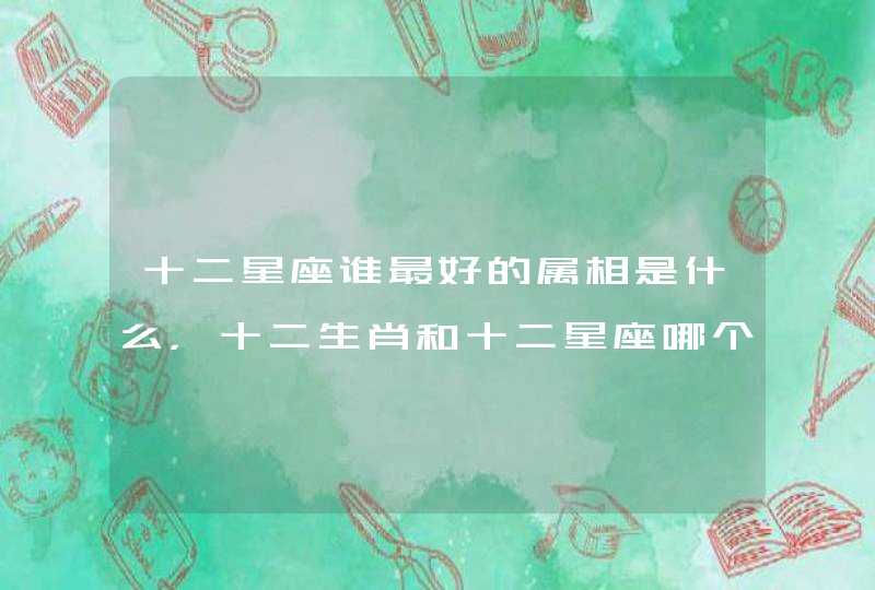 十二星座谁最好的属相是什么,十二生肖和十二星座哪个厉害 十二星座谁最好的属相是什么,十二生肖和十二星座哪个厉害