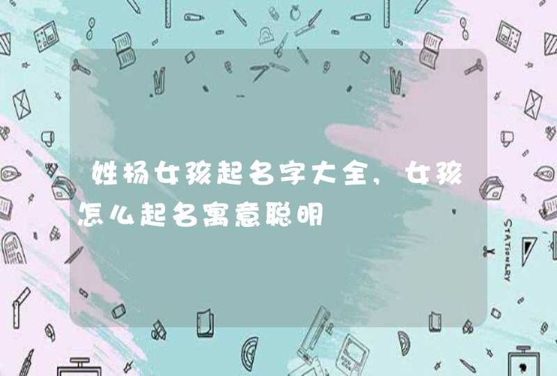 姓杨女孩起名字大全,女孩怎么起名寓意聪明 姓杨女孩起名字大全,女孩怎么起名寓意聪明