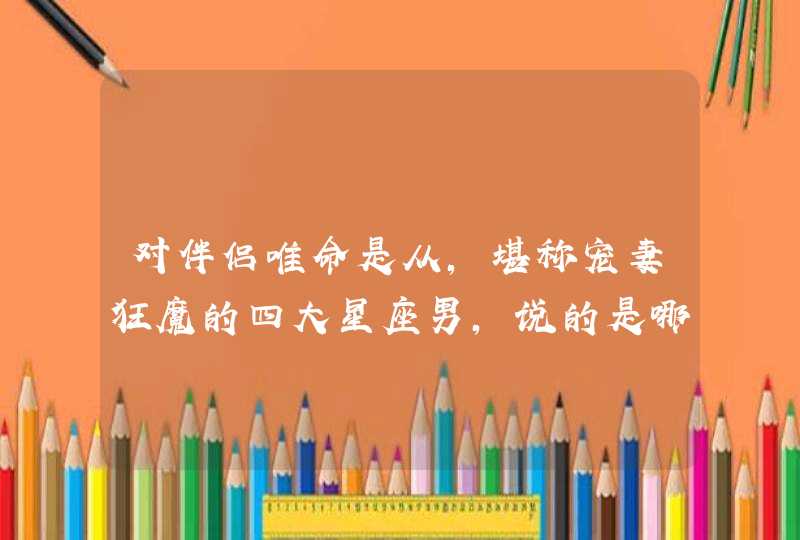 对伴侣唯命是从,堪称宠妻狂魔的四大星座男,说的是哪些星座? 对伴侣唯命是从,堪称宠妻狂魔的四大星座男,说的是哪些星座?