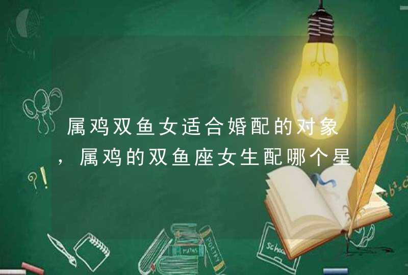 属鸡双鱼女适合婚配的对象,属鸡的双鱼座女生配哪个星座的男生好呢 属鸡双鱼女适合婚配的对象,属鸡的双鱼座女生配哪个星座的男生好呢