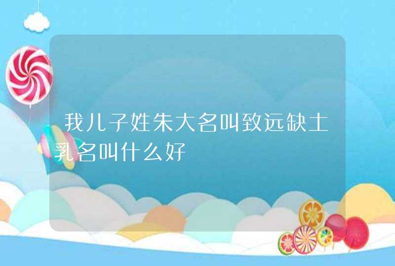 我儿子姓朱大名叫致远缺土乳名叫什么好 我儿子姓朱大名叫致远缺土乳名叫什么好
