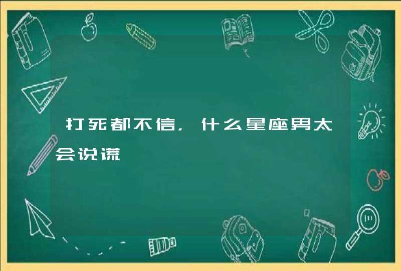 打死都不信,什么星座男太会说谎 打死都不信,什么星座男太会说谎