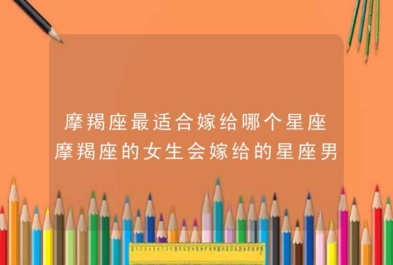 摩羯座最适合嫁给哪个星座摩羯座的女生会嫁给的星座男 摩羯座最适合嫁给哪个星座摩羯座的女生会嫁给的星座男