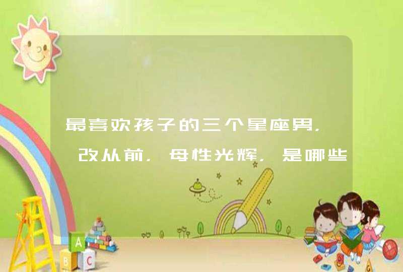 最喜欢孩子的三个星座男,一改从前,母性光辉,是哪些星座? 最喜欢孩子的三个星座男,一改从前,母性光辉,是哪些星座?