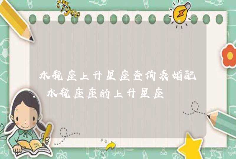 水瓶座上升星座查询表婚配,水瓶座座的上升星座 水瓶座上升星座查询表婚配,水瓶座座的上升星座