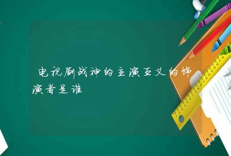 电视剧战神的主演王义的饰演者是谁 电视剧战神的主演王义的饰演者是谁