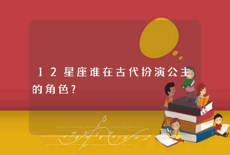 12星座谁在古代扮演公主的角色? 12星座谁在古代扮演公主的角色?