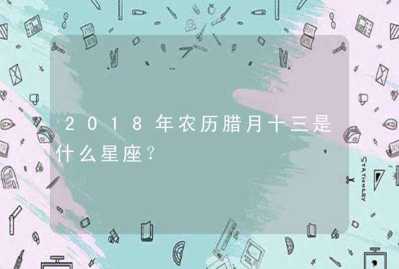 2018年农历腊月十三是什么星座? 2018年农历腊月十三是什么星座?