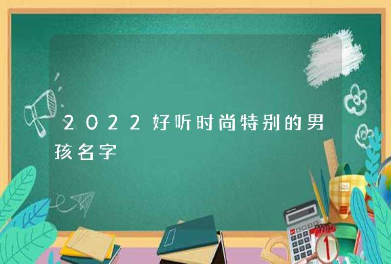 2022好听时尚特别的男孩名字 2022好听时尚特别的男孩名字