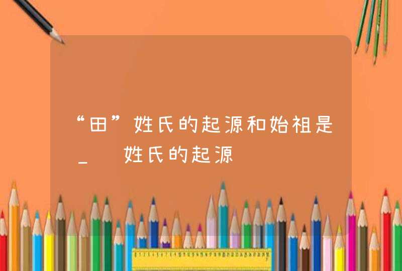 “田”姓氏的起源和始祖是谁_陈姓氏的起源