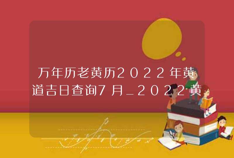 万年历老黄历2022年黄道吉日查询7月_2022黄道吉日查询万年历7月