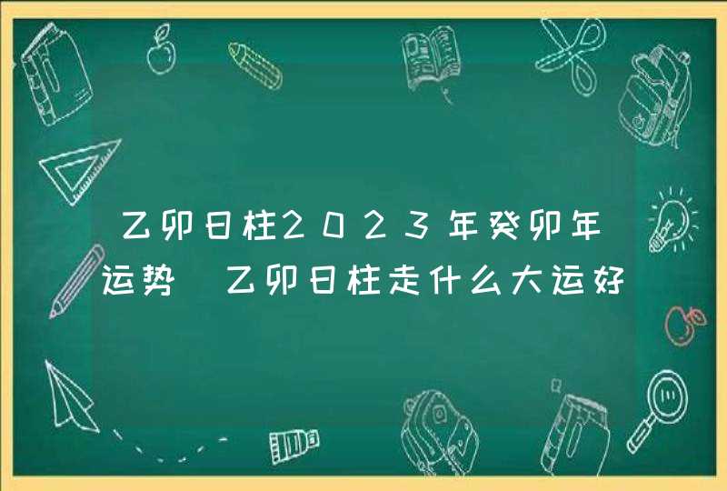 乙卯日柱2023年癸卯年运势_乙卯日柱走什么大运好