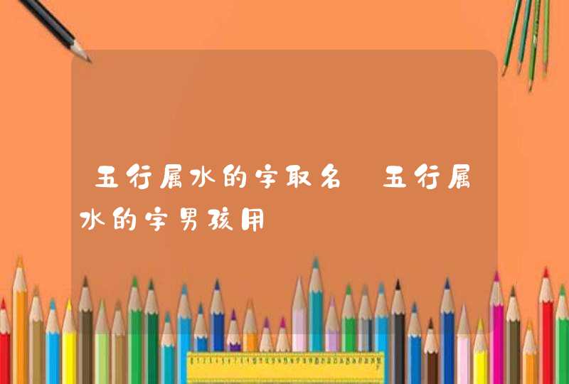 五行属水的字取名_五行属水的字男孩用