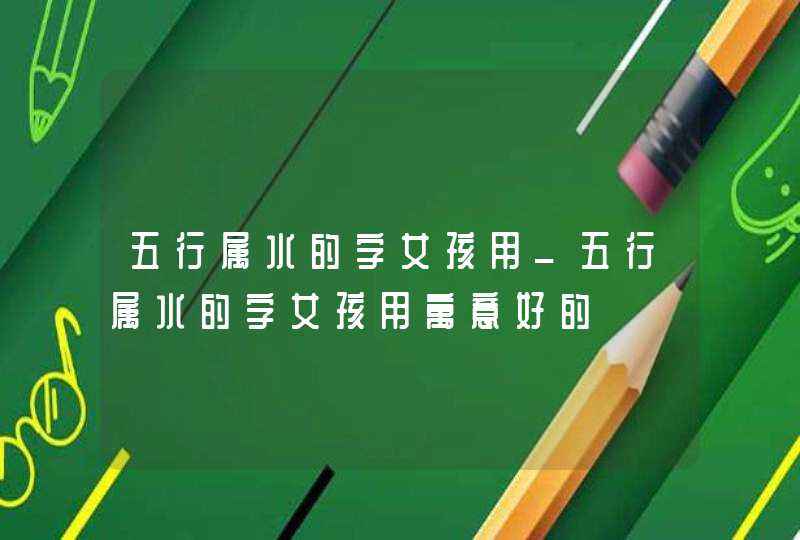 五行属水的字女孩用_五行属水的字女孩用寓意好的