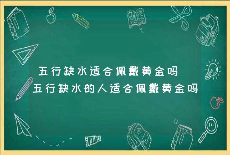 五行缺水适合佩戴黄金吗_五行缺水的人适合佩戴黄金吗
