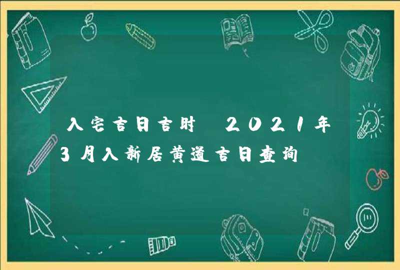 入宅吉日吉时:2021年3月入新居黄道吉日查询
