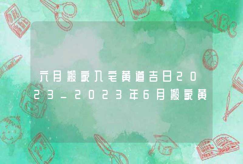 六月搬家入宅黄道吉日2023_2023年6月搬家黄道吉日一览表