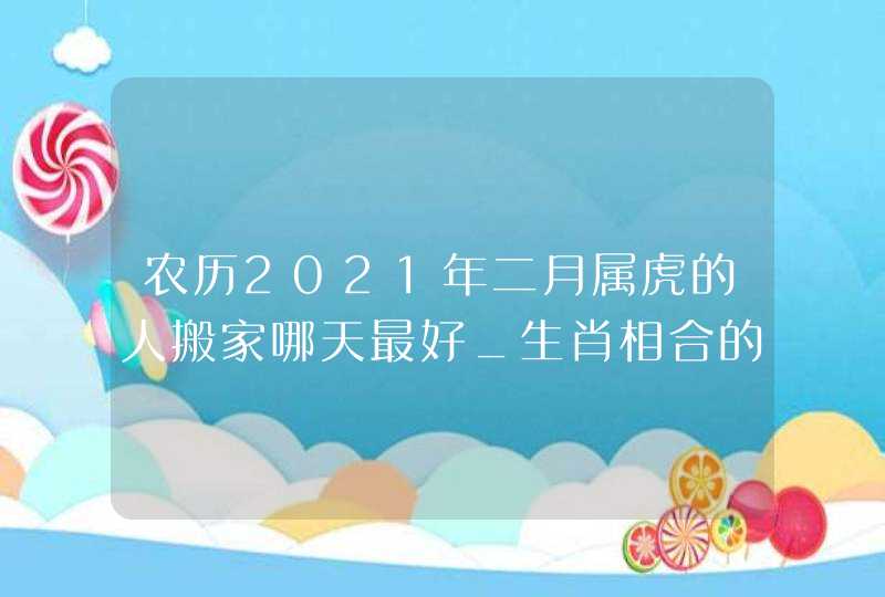 农历2021年二月属虎的人搬家哪天最好_生肖相合的吉日