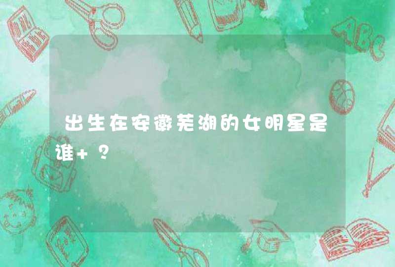 出生在安徽芜湖的女明星是谁 ？