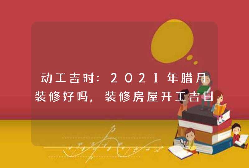动工吉时:2021年腊月装修好吗,装修房屋开工吉日一览