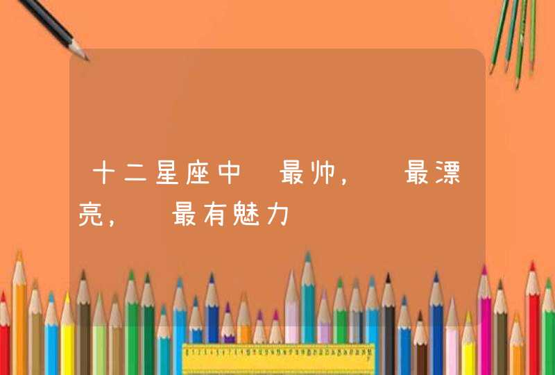 十二星座中谁最帅，谁最漂亮，谁最有魅力