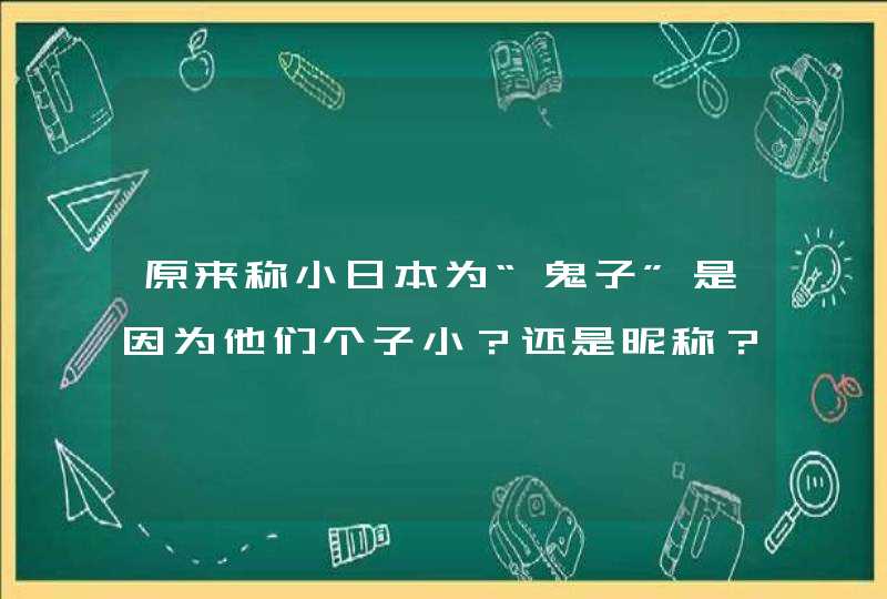 原来称小日本为“鬼子”是因为他们个子小？还是昵称？我倒！