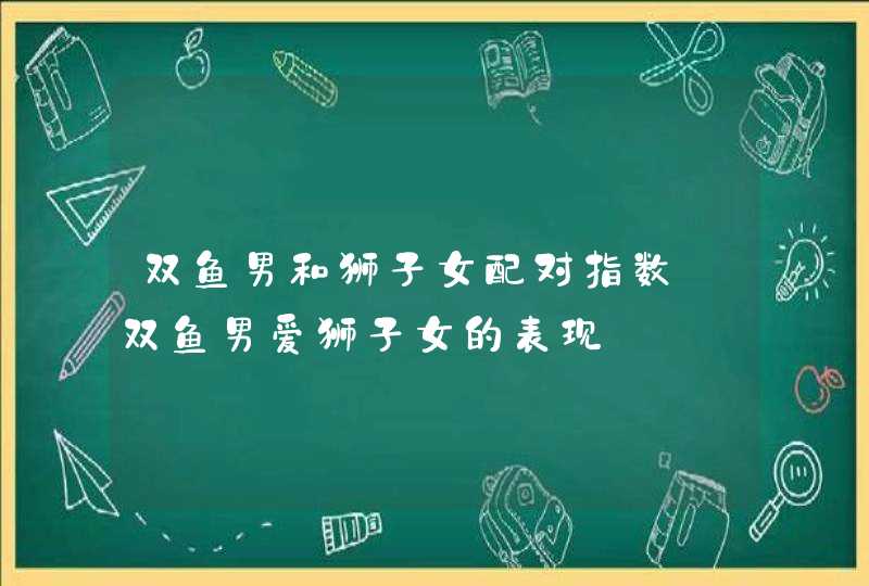 双鱼男和狮子女配对指数_双鱼男爱狮子女的表现