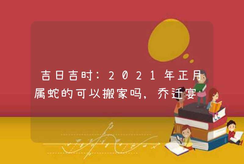 吉日吉时:2021年正月属蛇的可以搬家吗,乔迁宴请好日子
