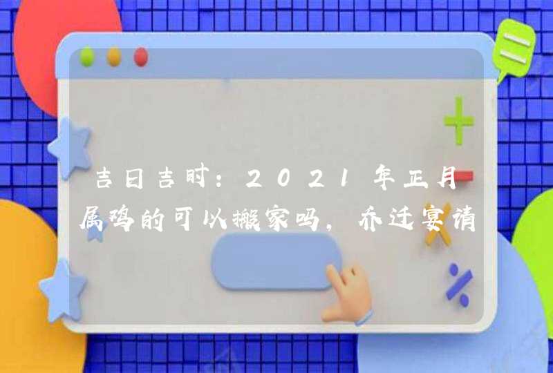 吉日吉时:2021年正月属鸡的可以搬家吗,乔迁宴请好日子