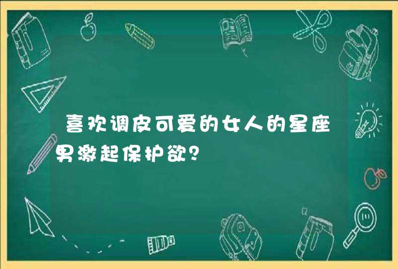 喜欢调皮可爱的女人的星座男激起保护欲？