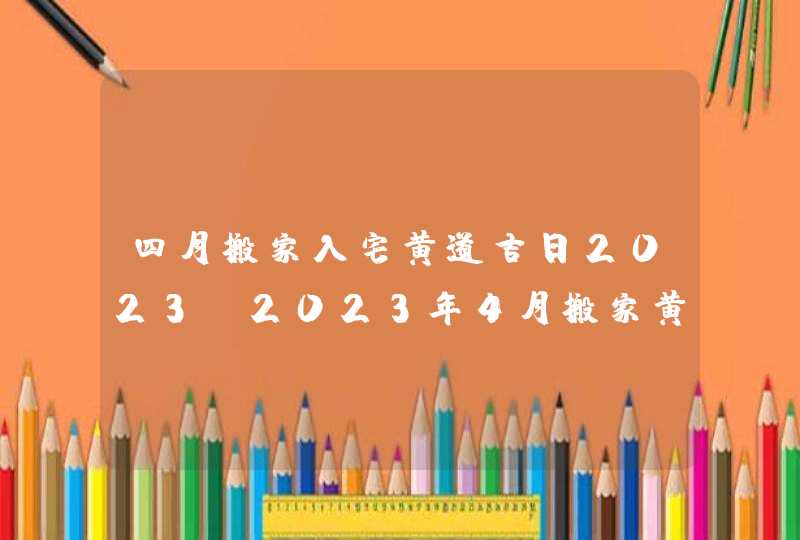 四月搬家入宅黄道吉日2023_2023年4月搬家黄道吉日一览表