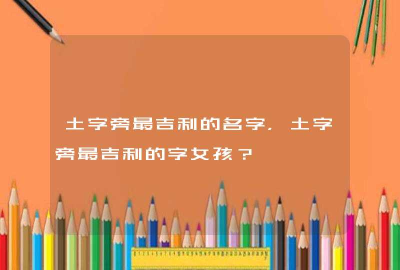 土字旁最吉利的名字，土字旁最吉利的字女孩？