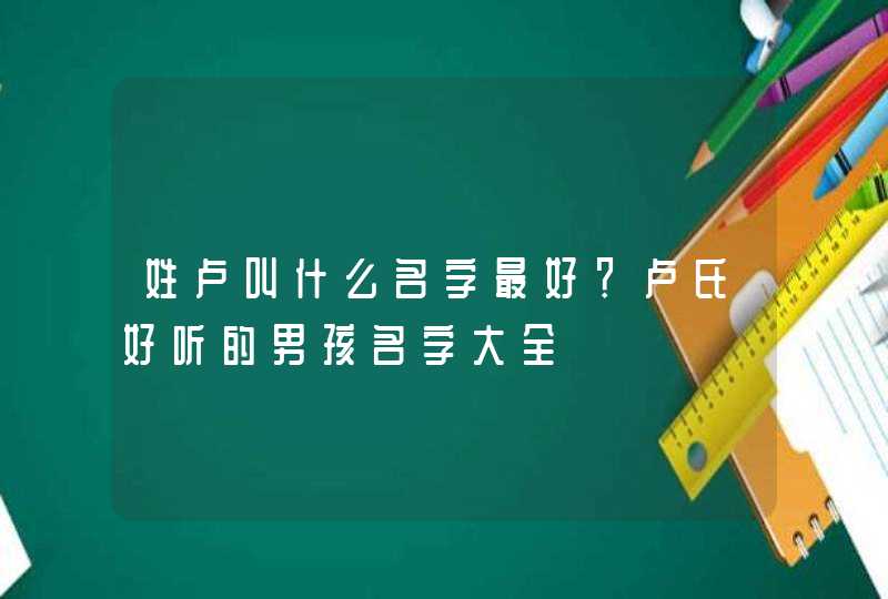 姓卢叫什么名字最好？卢氏好听的男孩名字大全