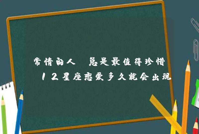 常情的人，总是最值得珍惜，12星座恋爱多久就会出现分手的念头？