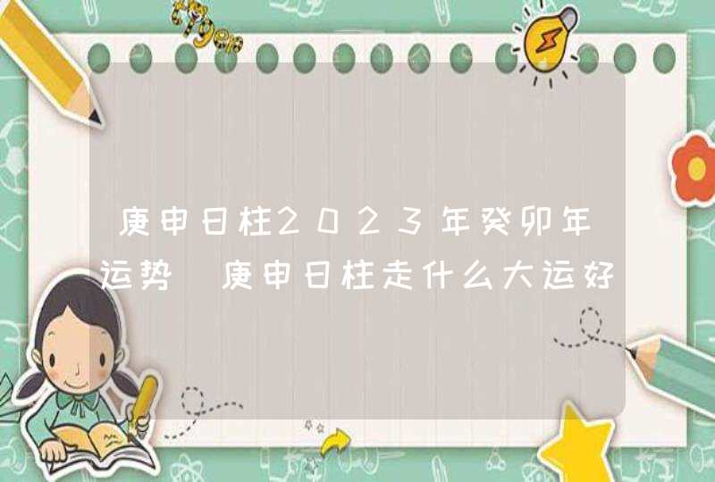 庚申日柱2023年癸卯年运势_庚申日柱走什么大运好,第1张