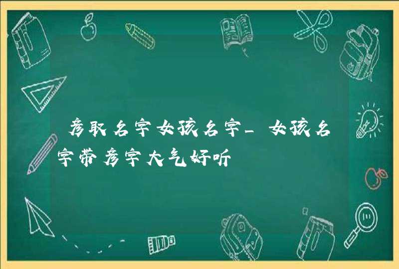 彦取名字女孩名字_女孩名字带彦字大气好听