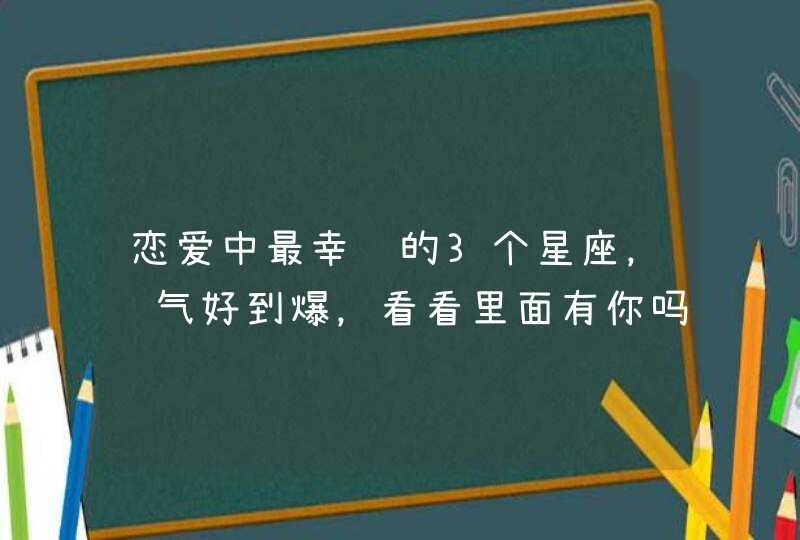恋爱中最幸运的3个星座，运气好到爆，看看里面有你吗？