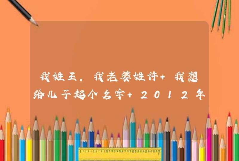 我姓王，我老婆姓许 我想给儿子起个名字 2012年11月3日 08.35出生 希望高人指点一下 谢谢 希望是三个字的