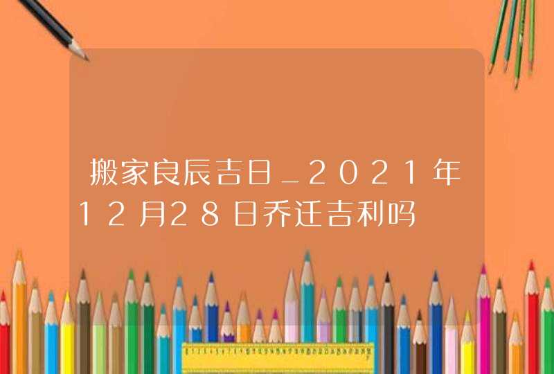 搬家良辰吉日_2021年12月28日乔迁吉利吗