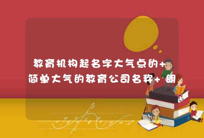 教育机构起名字大气点的 简单大气的教育公司名称 朗朗上口的辅导班名