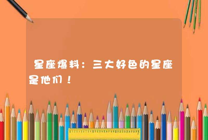 星座爆料：三大好色的星座是他们！