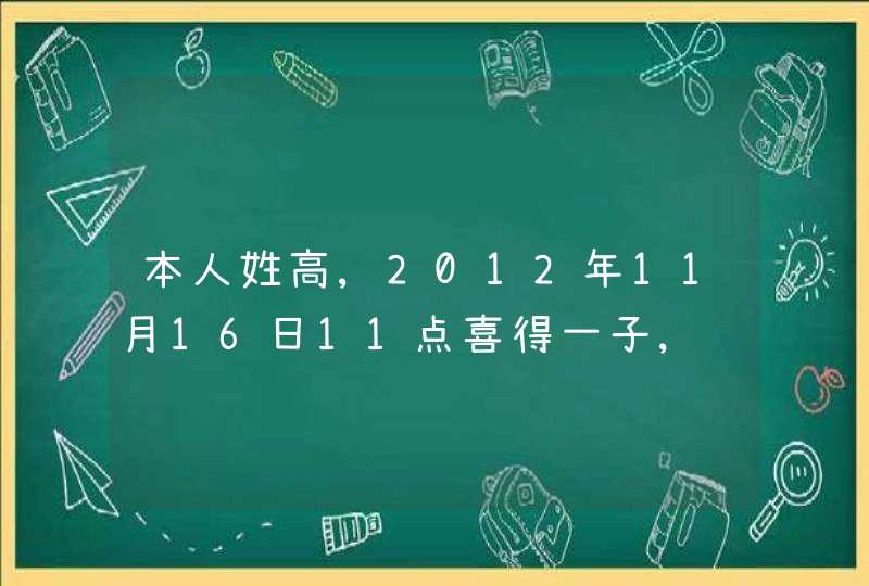 本人姓高,2012年11月16日11点喜得一子,请问五行当中属什么?缺什么?请大家帮忙取个名字,先谢谢啦!