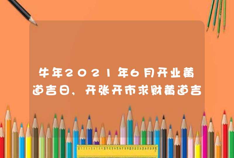 牛年2021年6月开业黄道吉日,开张开市求财黄道吉日